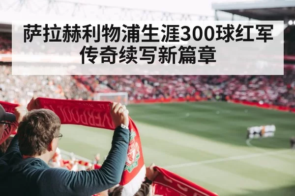 萨拉赫利物浦生涯300球红军传奇续写新篇章