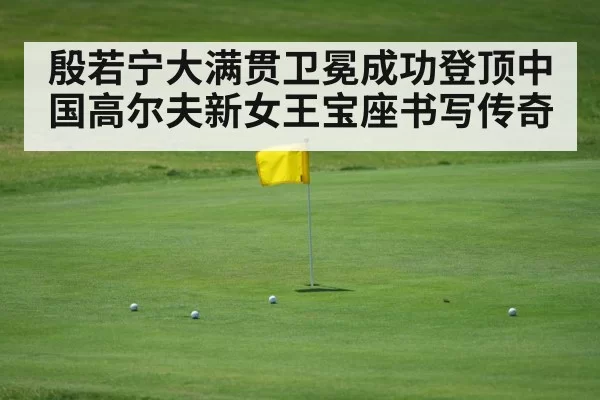 殷若宁大满贯卫冕成功登顶中国高尔夫新女王宝座书写传奇