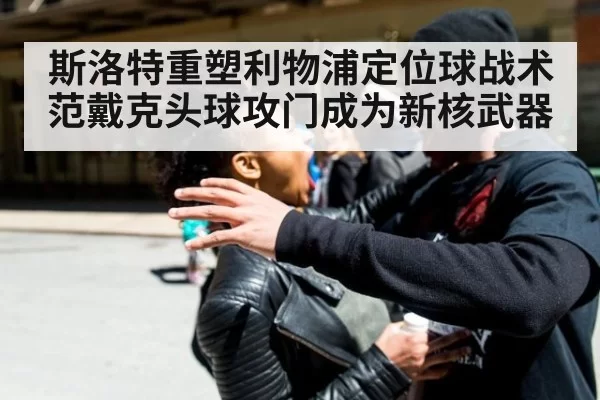 斯洛特重塑利物浦定位球战术 范戴克头球攻门成为新核武器