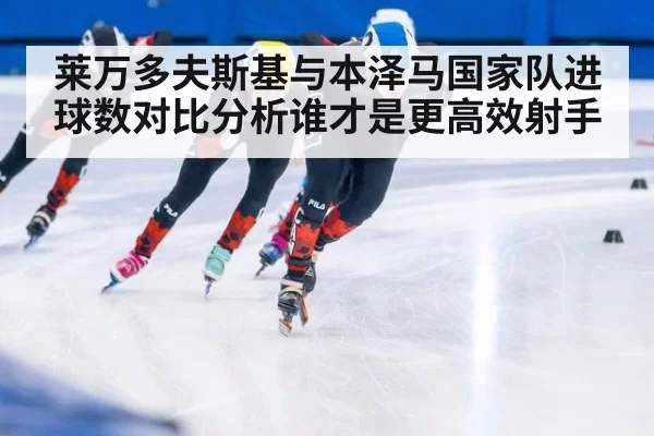 莱万多夫斯基与本泽马国家队进球数对比分析谁才是更高效射手