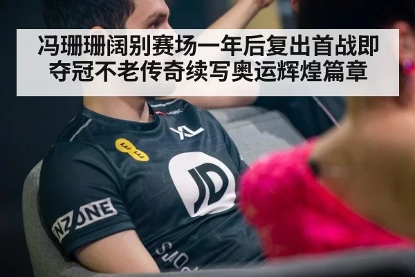 冯珊珊阔别赛场一年后复出首战即夺冠不老传奇续写奥运辉煌篇章