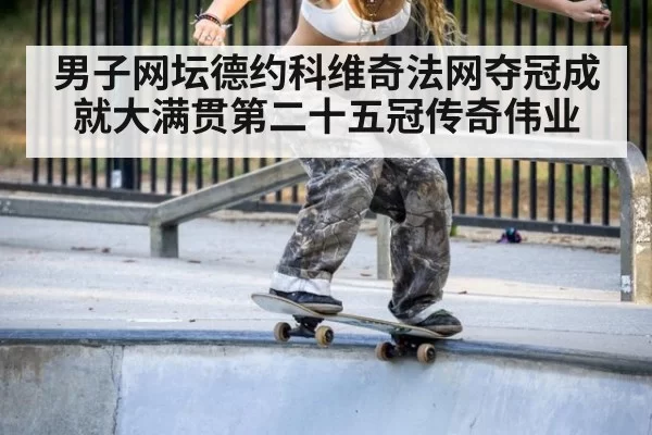 男子网坛德约科维奇法网夺冠成就大满贯第二十五冠传奇伟业